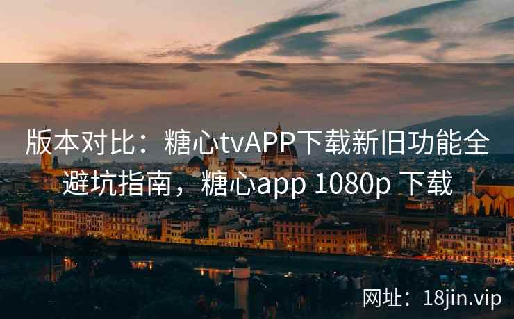 版本对比：糖心tvAPP下载新旧功能全避坑指南，糖心app 1080p 下载