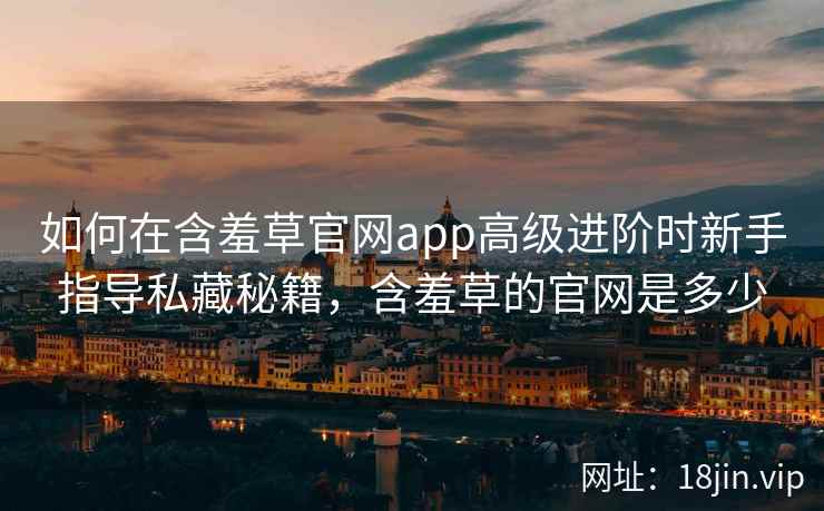 如何在含羞草官网app高级进阶时新手指导私藏秘籍，含羞草的官网是多少