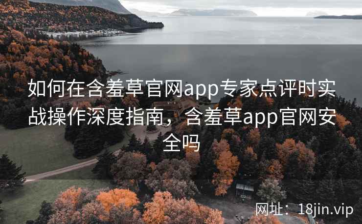 如何在含羞草官网app专家点评时实战操作深度指南，含羞草app官网安全吗