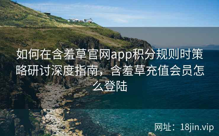 如何在含羞草官网app积分规则时策略研讨深度指南，含羞草充值会员怎么登陆
