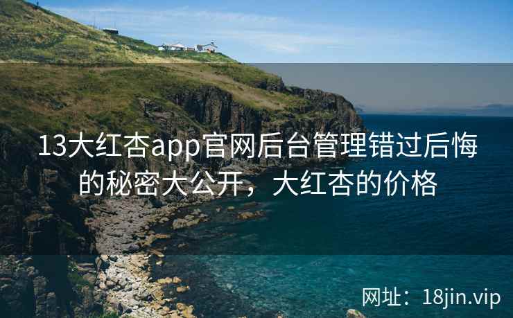 13大红杏app官网后台管理错过后悔的秘密大公开，大红杏的价格