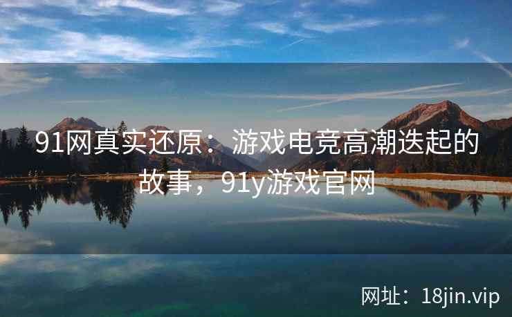 91网真实还原：游戏电竞高潮迭起的故事，91y游戏官网
