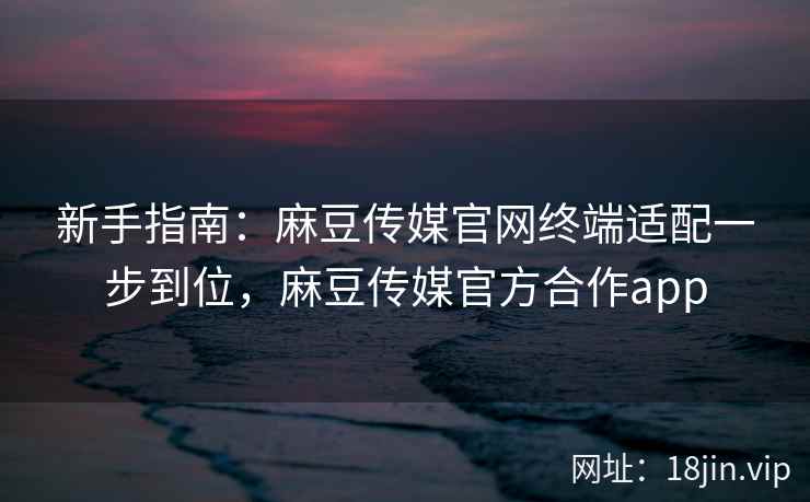 新手指南：麻豆传媒官网终端适配一步到位，麻豆传媒官方合作app