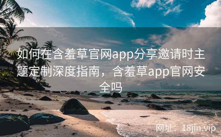 如何在含羞草官网app分享邀请时主题定制深度指南，含羞草app官网安全吗