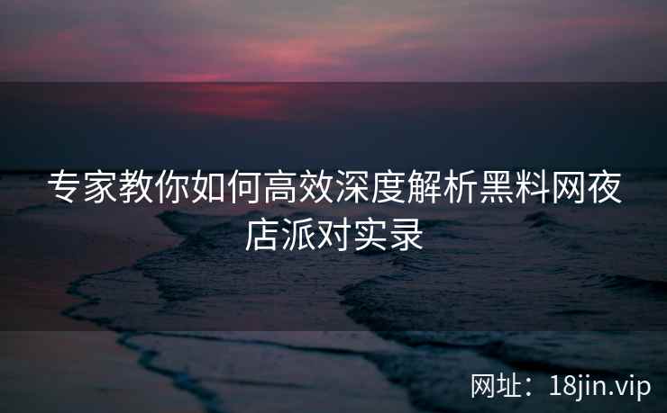 专家教你如何高效深度解析黑料网夜店派对实录