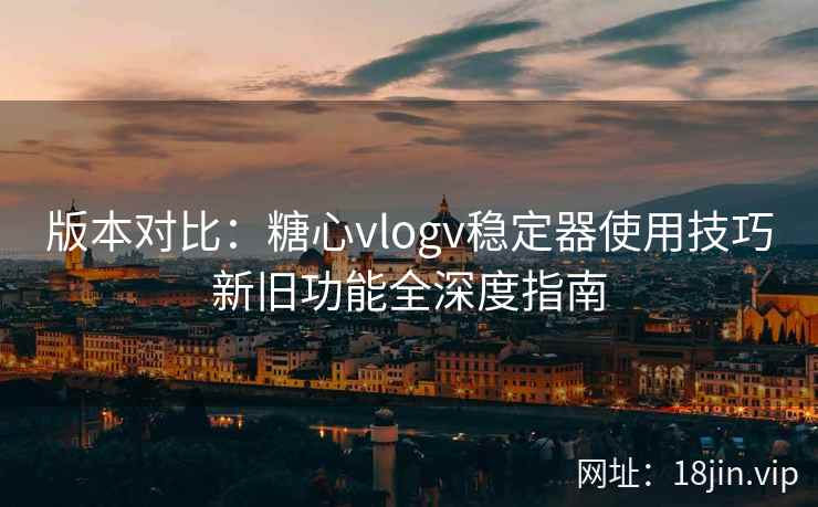 版本对比：糖心vlogv稳定器使用技巧新旧功能全深度指南