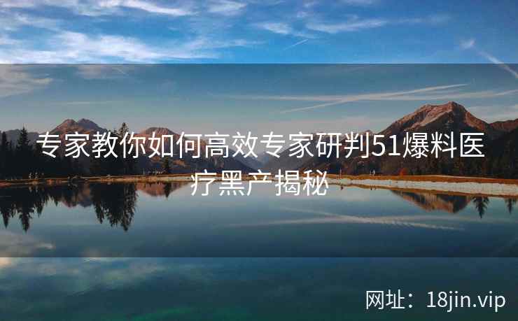 专家教你如何高效专家研判51爆料医疗黑产揭秘