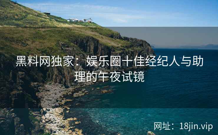 黑料网独家：娱乐圈十佳经纪人与助理的午夜试镜