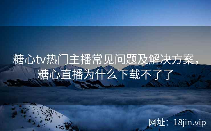 糖心tv热门主播常见问题及解决方案，糖心直播为什么下载不了了