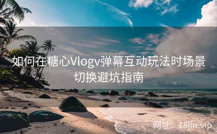 如何在糖心Vlogv弹幕互动玩法时场景切换避坑指南