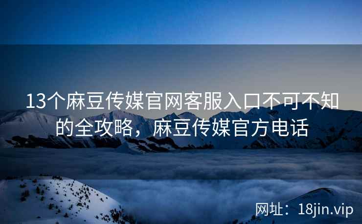 13个麻豆传媒官网客服入口不可不知的全攻略，麻豆传媒官方电话