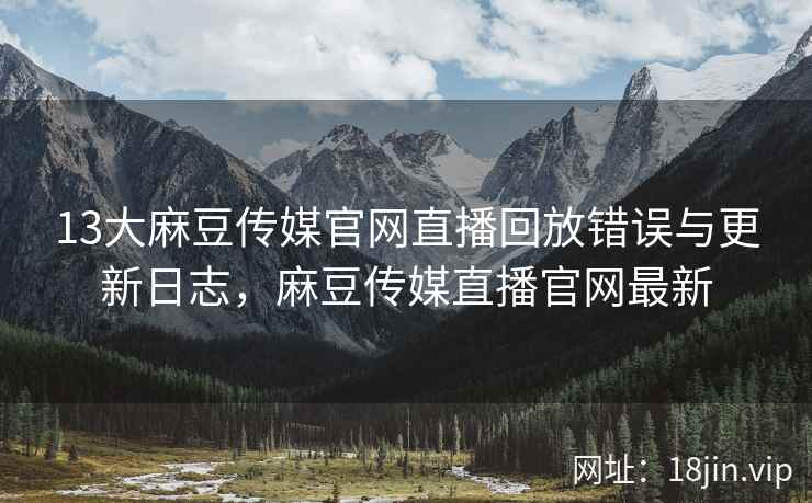 13大麻豆传媒官网直播回放错误与更新日志，麻豆传媒直播官网最新