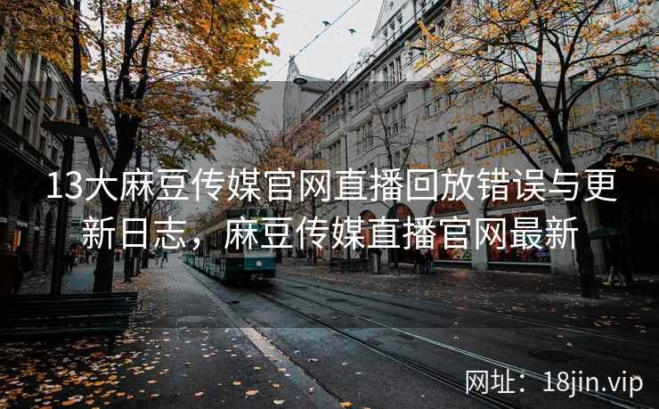 13大麻豆传媒官网直播回放错误与更新日志，麻豆传媒直播官网最新
