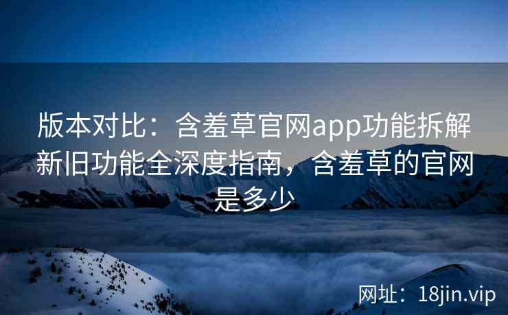 版本对比：含羞草官网app功能拆解新旧功能全深度指南，含羞草的官网是多少