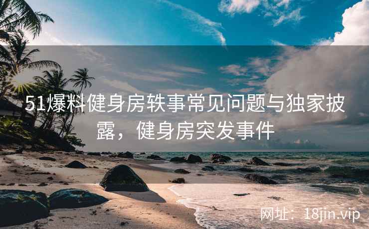 51爆料健身房轶事常见问题与独家披露，健身房突发事件