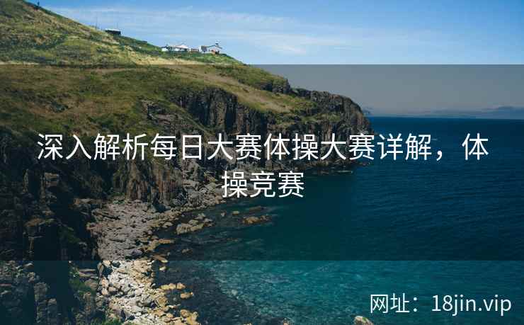 深入解析每日大赛体操大赛详解，体操竞赛