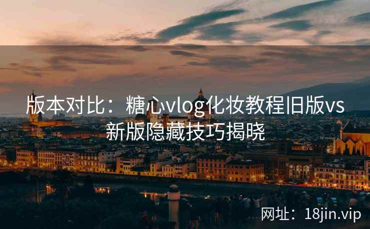 版本对比：糖心vlog化妆教程旧版vs新版隐藏技巧揭晓