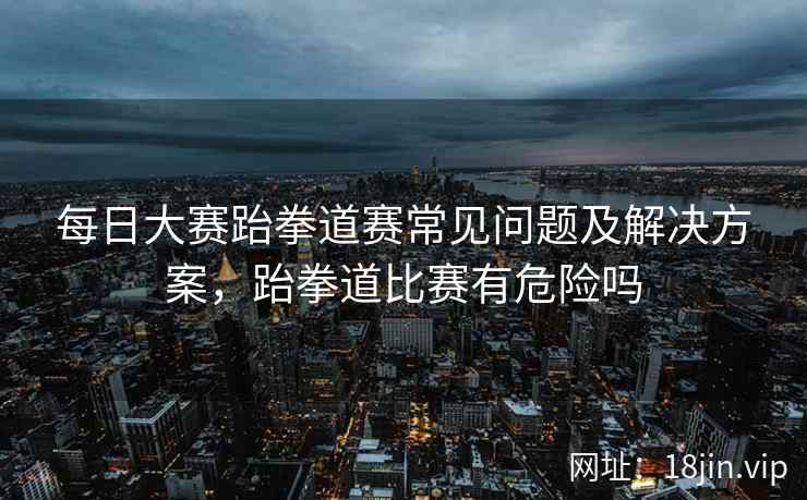 每日大赛跆拳道赛常见问题及解决方案，跆拳道比赛有危险吗