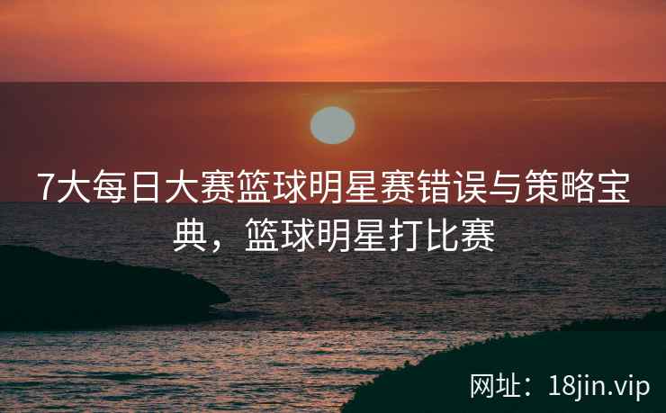 7大每日大赛篮球明星赛错误与策略宝典，篮球明星打比赛