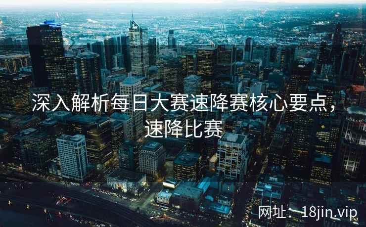 深入解析每日大赛速降赛核心要点，速降比赛