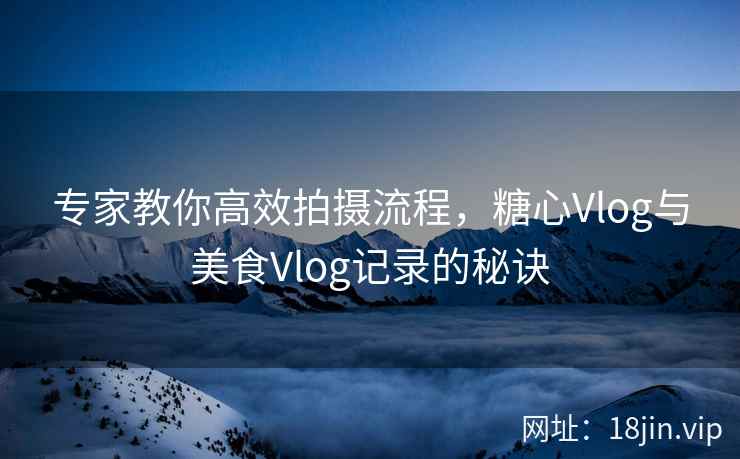 专家教你高效拍摄流程，糖心Vlog与美食Vlog记录的秘诀