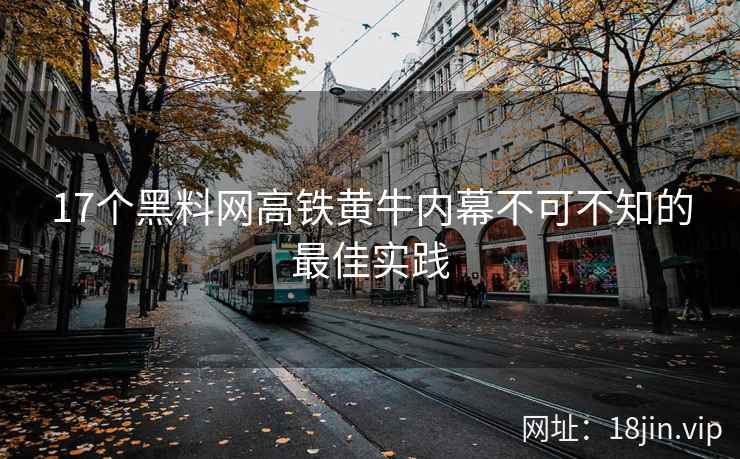 17个黑料网高铁黄牛内幕不可不知的最佳实践