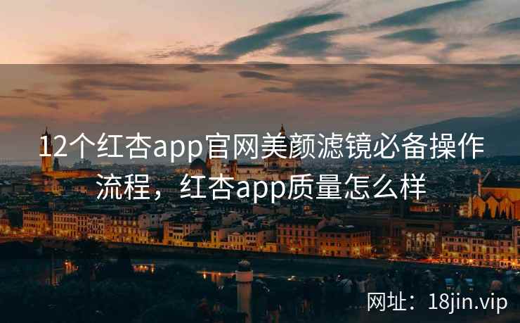 12个红杏app官网美颜滤镜必备操作流程，红杏app质量怎么样