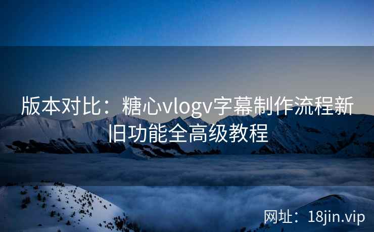 版本对比：糖心vlogv字幕制作流程新旧功能全高级教程