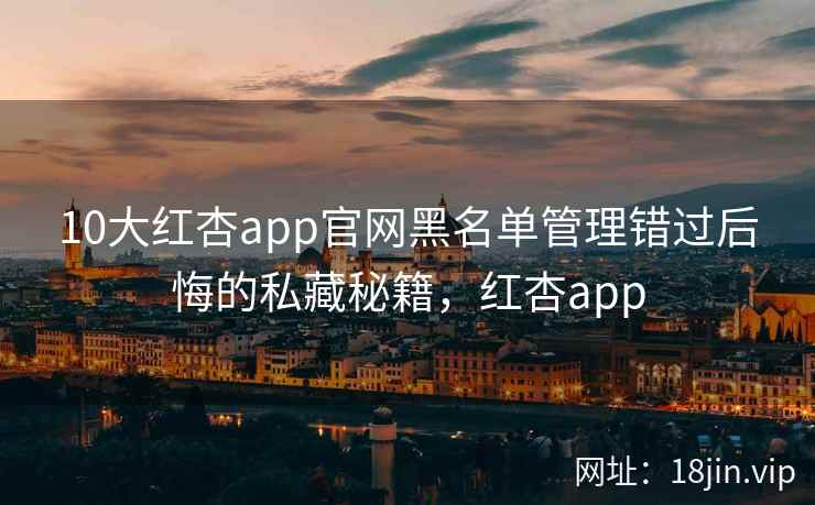 10大红杏app官网黑名单管理错过后悔的私藏秘籍，红杏app