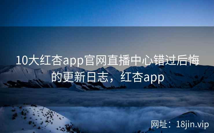 10大红杏app官网直播中心错过后悔的更新日志，红杏app