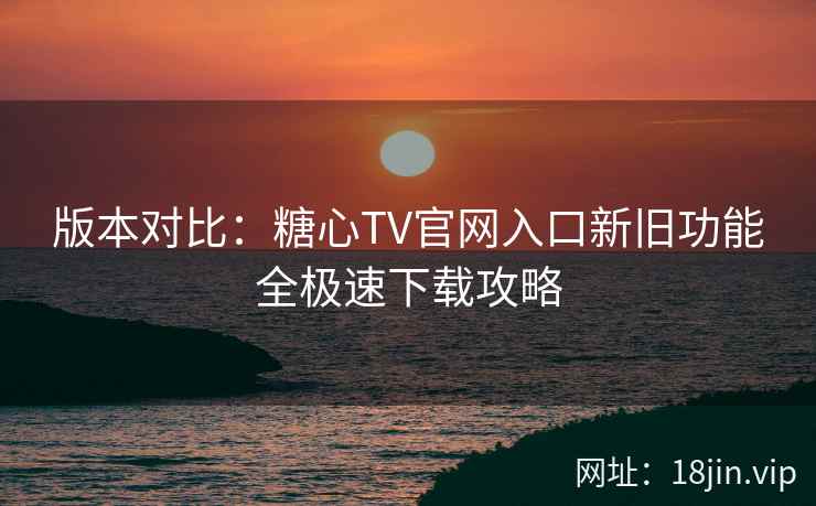 版本对比：糖心TV官网入口新旧功能全极速下载攻略
