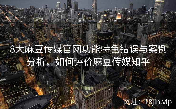 8大麻豆传媒官网功能特色错误与案例分析，如何评价麻豆传媒知乎