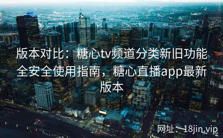 版本对比：糖心tv频道分类新旧功能全安全使用指南，糖心直播app最新版本