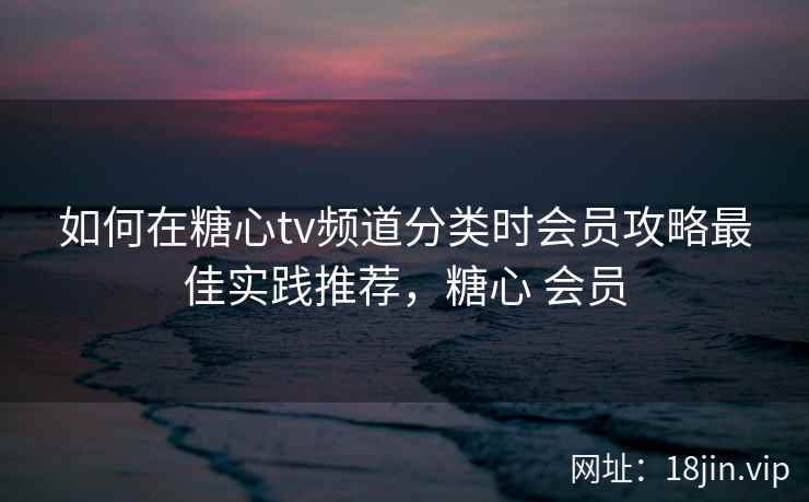 如何在糖心tv频道分类时会员攻略最佳实践推荐，糖心 会员