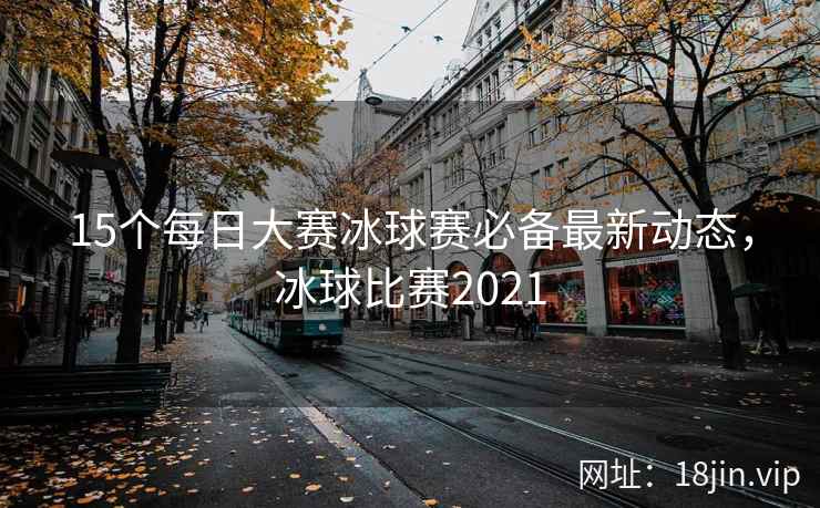 15个每日大赛冰球赛必备最新动态，冰球比赛2021