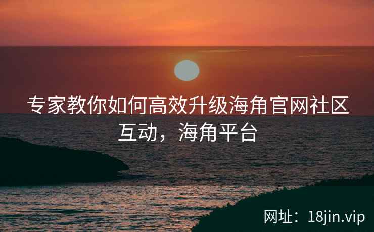 专家教你如何高效升级海角官网社区互动，海角平台