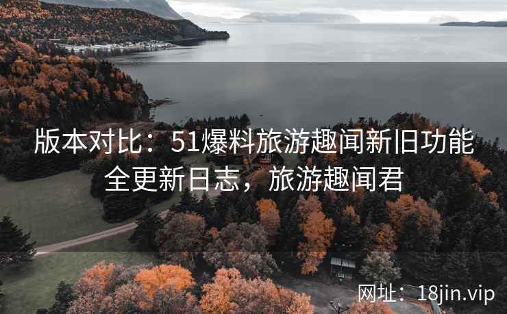 版本对比：51爆料旅游趣闻新旧功能全更新日志，旅游趣闻君