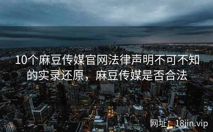 10个麻豆传媒官网法律声明不可不知的实录还原，麻豆传媒是否合法
