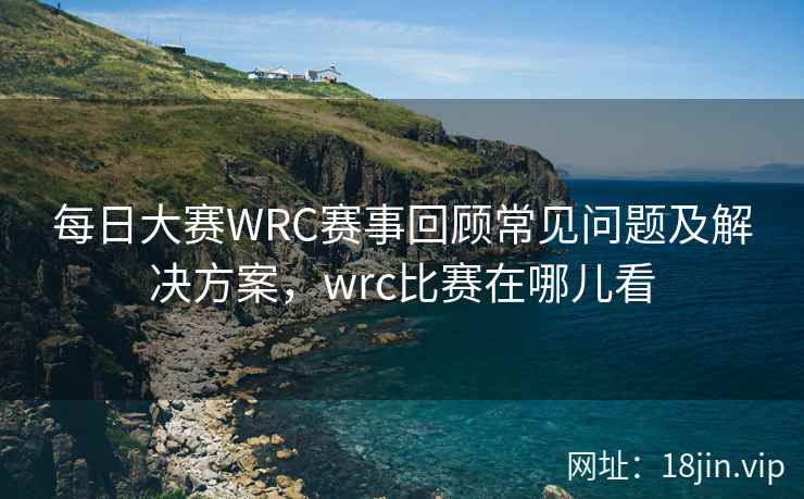 每日大赛WRC赛事回顾常见问题及解决方案，wrc比赛在哪儿看