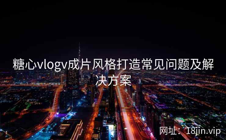 糖心vlogv成片风格打造常见问题及解决方案