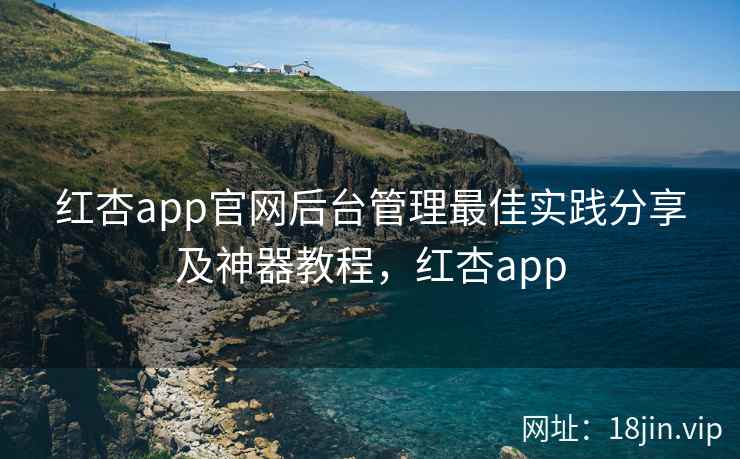 红杏app官网后台管理最佳实践分享及神器教程，红杏app